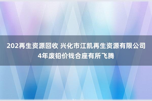 202再生资源回收 兴化市江凯再生资源有限公司4年废铅价钱合座有所飞腾
